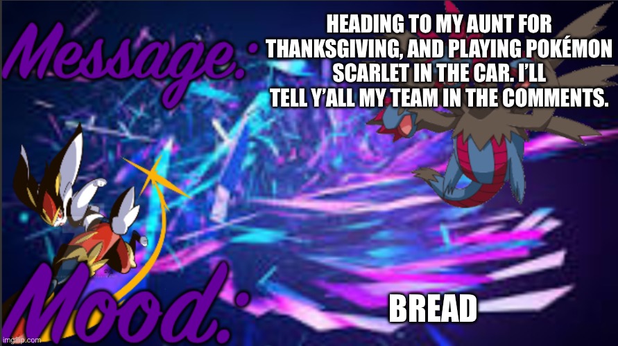 Image title. Also, this message is certified Pokémon related. | HEADING TO MY AUNT FOR THANKSGIVING, AND PLAYING POKÉMON SCARLET IN THE CAR. I’LL TELL Y’ALL MY TEAM IN THE COMMENTS. BREAD | image tagged in pkmn_artist_thedragon announcement template | made w/ Imgflip meme maker