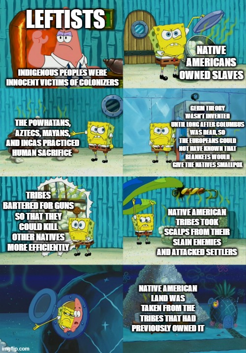 Spongebob diapers meme |  LEFTISTS; NATIVE AMERICANS OWNED SLAVES; INDIGENOUS PEOPLES WERE INNOCENT VICTIMS OF COLONIZERS; GERM THEORY WASN'T INVENTED UNTIL LONG AFTER COLUMBUS WAS DEAD, SO THE EUROPEANS COULD NOT HAVE KNOWN THAT BLANKETS WOULD GIVE THE NATIVES SMALLPOX; THE POWHATANS, AZTECS, MAYANS, AND INCAS PRACTICED HUMAN SACRIFICE; TRIBES BARTERED FOR GUNS SO THAT THEY COULD KILL OTHER NATIVES MORE EFFICIENTLY; NATIVE AMERICAN TRIBES TOOK SCALPS FROM THEIR SLAIN ENEMIES AND ATTACKED SETTLERS; NATIVE AMERICAN LAND WAS TAKEN FROM THE TRIBES THAT HAD PREVIOUSLY OWNED IT | image tagged in spongebob diapers meme | made w/ Imgflip meme maker