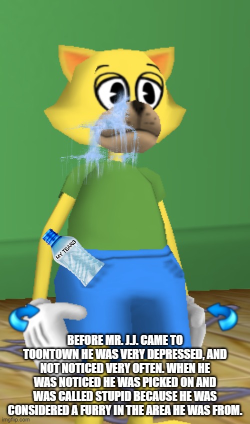 He very sad | MY TEARS; BEFORE MR. J.J. CAME TO TOONTOWN HE WAS VERY DEPRESSED, AND NOT NOTICED VERY OFTEN. WHEN HE WAS NOTICED HE WAS PICKED ON AND WAS CALLED STUPID BECAUSE HE WAS CONSIDERED A FURRY IN THE AREA HE WAS FROM. | image tagged in depressed cat,toontown,sad but true | made w/ Imgflip meme maker