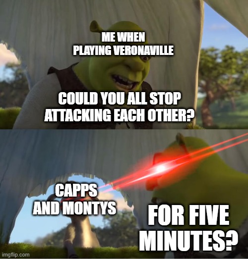 Playing Veronaville in a nutshell. | ME WHEN PLAYING VERONAVILLE; COULD YOU ALL STOP ATTACKING EACH OTHER? CAPPS AND MONTYS; FOR FIVE MINUTES? | image tagged in shrek for five minutes,sims,gaming | made w/ Imgflip meme maker