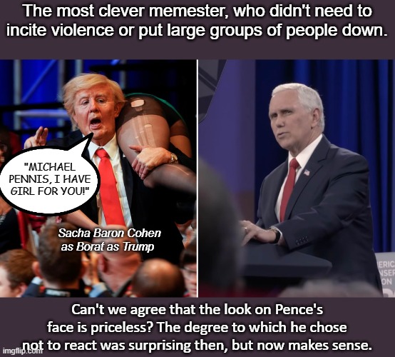 But we know that Pence, Trump's Vice Prez, was a Rhino, right? *wink* | The most clever memester, who didn't need to incite violence or put large groups of people down. "MICHAEL PENNIS, I HAVE GIRL FOR YOU!"; Sacha Baron Cohen as Borat as Trump; Can't we agree that the look on Pence's face is priceless? The degree to which he chose not to react was surprising then, but now makes sense. | image tagged in cant make it up,pence,nevertrumper,borat,truth to power | made w/ Imgflip meme maker