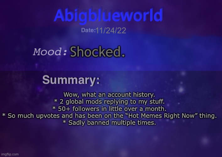 Just an update | 11/24/22; Shocked. Wow, what an account history.
* 2 global mods replying to my stuff.
* 50+ followers in little over a month.
* So much upvotes and has been on the “Hot Memes Right Now” thing.
* Sadly banned multiple times. | image tagged in abigblueworld | made w/ Imgflip meme maker
