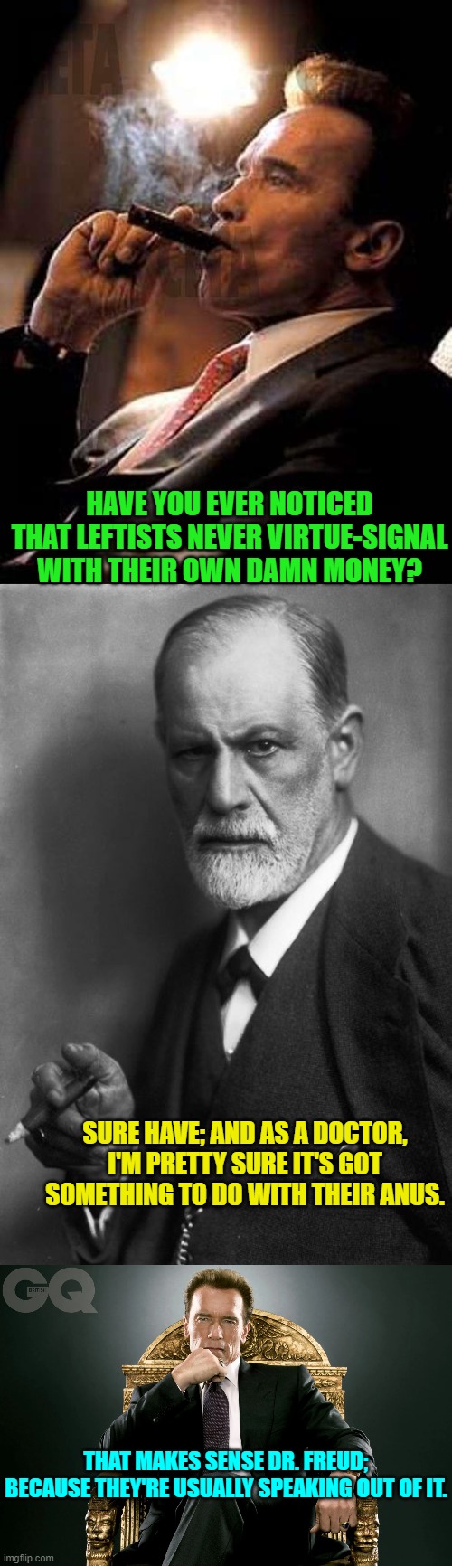 Just a thought piece.  ALWAYS follow the science . . . even though it will be refuted tomorrow. | HAVE YOU EVER NOTICED THAT LEFTISTS NEVER VIRTUE-SIGNAL WITH THEIR OWN DAMN MONEY? SURE HAVE; AND AS A DOCTOR, I'M PRETTY SURE IT'S GOT SOMETHING TO DO WITH THEIR ANUS. THAT MAKES SENSE DR. FREUD; BECAUSE THEY'RE USUALLY SPEAKING OUT OF IT. | image tagged in arnold cigar | made w/ Imgflip meme maker