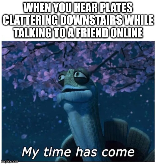 My time has come | WHEN YOU HEAR PLATES CLATTERING DOWNSTAIRS WHILE TALKING TO A FRIEND ONLINE | image tagged in my time has come | made w/ Imgflip meme maker