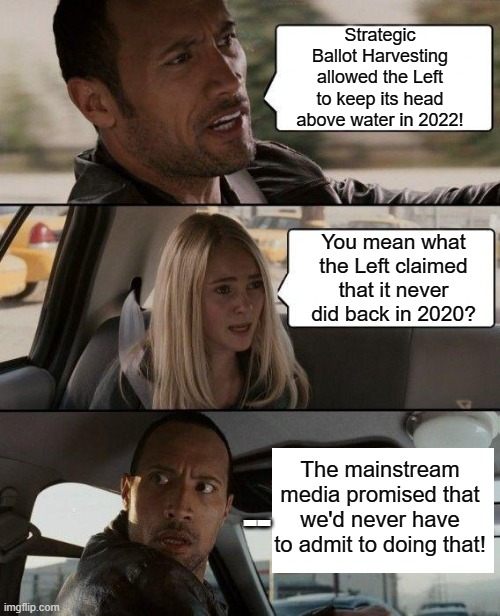Really . . . it's not the theft that bothers me . . . it's the open and blatant NATURE of the theft. | Strategic Ballot Harvesting allowed the Left to keep its head above water in 2022! You mean what the Left claimed that it never did back in 2020? The mainstream media promised that we'd never have to admit to doing that! -- | image tagged in the rock driving | made w/ Imgflip meme maker