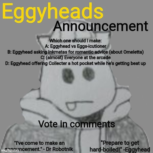 Choose. | Which one should I make:
A: Eggyhead vs Eggs-icutioner
B: Eggyhead asking Inkmatas for romantic advice (about Omeletta)
C: (almost) Everyone at the arcade
D: Eggyhead offering Collecter a hot pocket while he's getting beat up; Vote in comments | image tagged in eggyheads announcement 2 0 | made w/ Imgflip meme maker