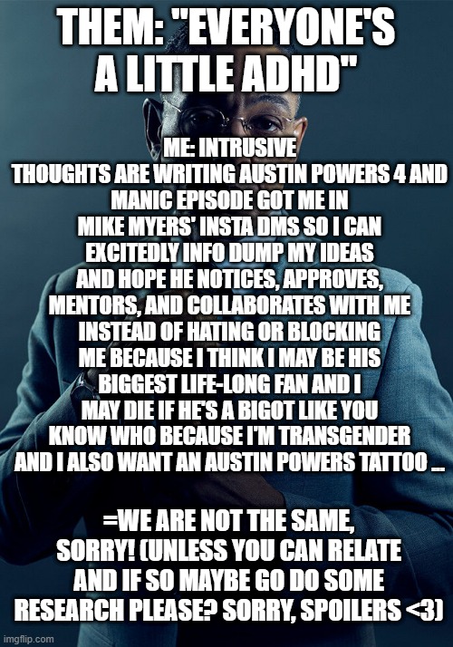 Mania got me writing Austin Powers 4 (Ft. "Everyone's a little ADHD") | THEM: "EVERYONE'S A LITTLE ADHD"; ME: INTRUSIVE THOUGHTS ARE WRITING AUSTIN POWERS 4 AND
MANIC EPISODE GOT ME IN MIKE MYERS' INSTA DMS SO I CAN EXCITEDLY INFO DUMP MY IDEAS AND HOPE HE NOTICES, APPROVES, MENTORS, AND COLLABORATES WITH ME INSTEAD OF HATING OR BLOCKING ME BECAUSE I THINK I MAY BE HIS BIGGEST LIFE-LONG FAN AND I MAY DIE IF HE'S A BIGOT LIKE YOU KNOW WHO BECAUSE I'M TRANSGENDER AND I ALSO WANT AN AUSTIN POWERS TATTOO ... =WE ARE NOT THE SAME, SORRY! (UNLESS YOU CAN RELATE AND IF SO MAYBE GO DO SOME RESEARCH PLEASE? SORRY, SPOILERS <3) | image tagged in gus fring we are not the same,adhd,austin powers 4 | made w/ Imgflip meme maker