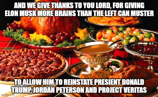 Give Thanks this season | AND WE GIVE THANKS TO YOU LORD, FOR GIVING ELON MUSK MORE BRAINS THAN THE LEFT CAN MUSTER; TO ALLOW HIM TO REINSTATE PRESIENT DONALD TRUMP, JORDAN PETERSON AND PROJECT VERITAS | image tagged in thanksgiving,democrats,leftists,liberals,woke,twitter | made w/ Imgflip meme maker