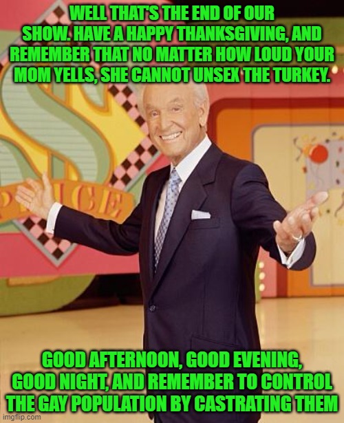 Game show  | WELL THAT'S THE END OF OUR SHOW. HAVE A HAPPY THANKSGIVING, AND REMEMBER THAT NO MATTER HOW LOUD YOUR MOM YELLS, SHE CANNOT UNSEX THE TURKEY. GOOD AFTERNOON, GOOD EVENING, GOOD NIGHT, AND REMEMBER TO CONTROL THE GAY POPULATION BY CASTRATING THEM | image tagged in game show | made w/ Imgflip meme maker