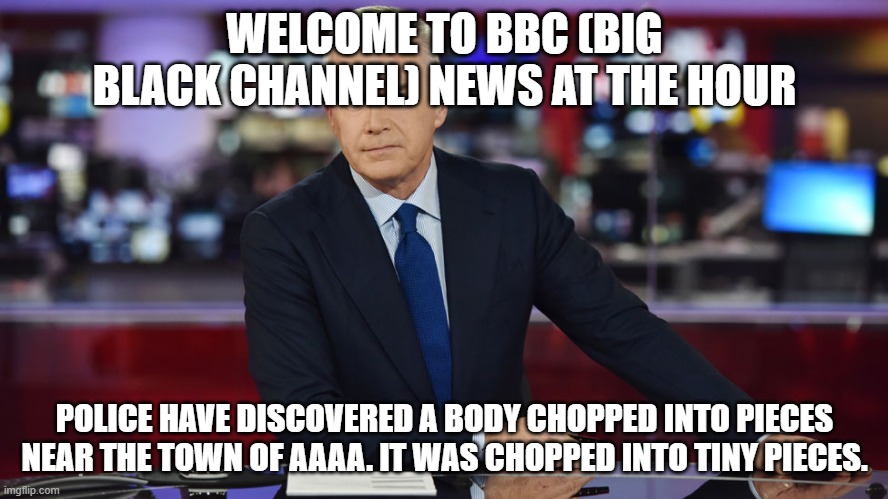 WELCOME TO BBC (BIG BLACK CHANNEL) NEWS AT THE HOUR; POLICE HAVE DISCOVERED A BODY CHOPPED INTO PIECES NEAR THE TOWN OF AAAA. IT WAS CHOPPED INTO TINY PIECES. | made w/ Imgflip meme maker