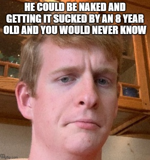 These are his words, not mine | HE COULD BE NAKED AND GETTING IT SUCKED BY AN 8 YEAR OLD AND YOU WOULD NEVER KNOW | image tagged in thp | made w/ Imgflip meme maker