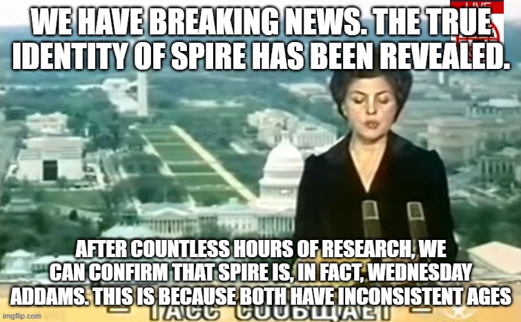 Dictator MSMG News | WE HAVE BREAKING NEWS. THE TRUE IDENTITY OF SPIRE HAS BEEN REVEALED. AFTER COUNTLESS HOURS OF RESEARCH, WE CAN CONFIRM THAT SPIRE IS, IN FACT, WEDNESDAY ADDAMS. THIS IS BECAUSE BOTH HAVE INCONSISTENT AGES | image tagged in dictator msmg news | made w/ Imgflip meme maker