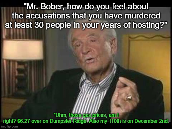 "Mr. Bober, how do you feel about the accusations that you have murdered at least 30 people in your years of hosting?"; "Uhm, those gas prices, am I right? $6.27 over on Dumpster Ridge. Also my 110th is on December 2nd. | made w/ Imgflip meme maker