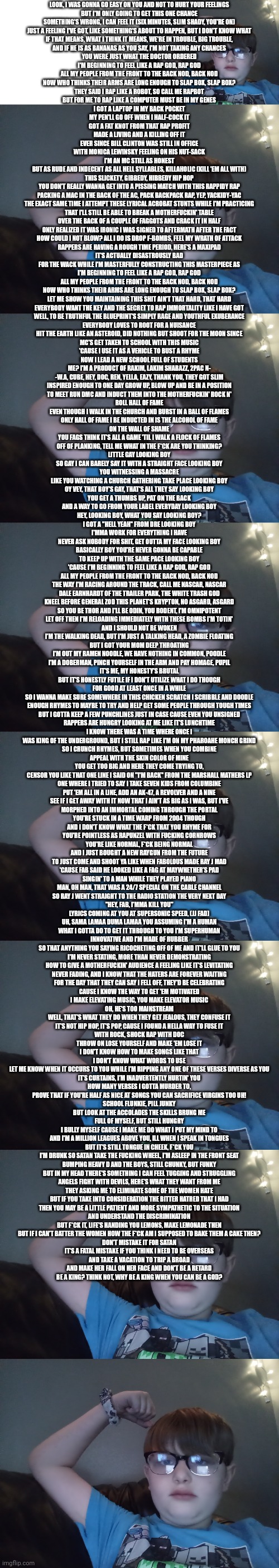 Guy at bottom sang the cover | LOOK, I WAS GONNA GO EASY ON YOU AND NOT TO HURT YOUR FEELINGS
BUT I'M ONLY GOING TO GET THIS ONE CHANCE
SOMETHING'S WRONG, I CAN FEEL IT (SIX MINUTES, SLIM SHADY, YOU'RE ON)
JUST A FEELING I'VE GOT, LIKE SOMETHING'S ABOUT TO HAPPEN, BUT I DON'T KNOW WHAT
IF THAT MEANS, WHAT I THINK IT MEANS, WE'RE IN TROUBLE, BIG TROUBLE,
AND IF HE IS AS BANANAS AS YOU SAY, I'M NOT TAKING ANY CHANCES
YOU WERE JUST WHAT THE DOCTOR ORDERED

I'M BEGINNING TO FEEL LIKE A RAP GOD, RAP GOD
ALL MY PEOPLE FROM THE FRONT TO THE BACK NOD, BACK NOD
NOW WHO THINKS THEIR ARMS ARE LONG ENOUGH TO SLAP BOX, SLAP BOX?
THEY SAID I RAP LIKE A ROBOT, SO CALL ME RAPBOT

BUT FOR ME TO RAP LIKE A COMPUTER MUST BE IN MY GENES
I GOT A LAPTOP IN MY BACK POCKET
MY PEN'LL GO OFF WHEN I HALF-COCK IT
GOT A FAT KNOT FROM THAT RAP PROFIT
MADE A LIVING AND A KILLING OFF IT
EVER SINCE BILL CLINTON WAS STILL IN OFFICE
WITH MONICA LEWINSKY FEELING ON HIS NUT-SACK
I'M AN MC STILL AS HONEST
BUT AS RUDE AND INDECENT AS ALL HELL SYLLABLES, KILLAHOLIC (KILL 'EM ALL WITH)
THIS SLICKETY, GIBBEDY, HIBBEDY HIP HOP
YOU DON'T REALLY WANNA GET INTO A PISSING MATCH WITH THIS RAPPIDY RAP
PACKING A MAC IN THE BACK OF THE AC, PACK BACKPACK RAP, YEP, YACKIDY-YAC
THE EXACT SAME TIME I ATTEMPT THESE LYRICAL ACROBAT STUNTS WHILE I'M PRACTICING
THAT I'LL STILL BE ABLE TO BREAK A MOTHERFUCKIN' TABLE
OVER THE BACK OF A COUPLE OF FAGGOTS AND CRACK IT IN HALF
ONLY REALIZED IT WAS IRONIC I WAS SIGNED TO AFTERMATH AFTER THE FACT
HOW COULD I NOT BLOW? ALL I DO IS DROP F-BOMBS, FEEL MY WRATH OF ATTACK
RAPPERS ARE HAVING A ROUGH TIME PERIOD, HERE'S A MAXIPAD
IT'S ACTUALLY DISASTROUSLY BAD
FOR THE WACK WHILE I'M MASTERFULLY CONSTRUCTING THIS MASTERPIECE AS

I'M BEGINNING TO FEEL LIKE A RAP GOD, RAP GOD
ALL MY PEOPLE FROM THE FRONT TO THE BACK NOD, BACK NOD
NOW WHO THINKS THEIR ARMS ARE LONG ENOUGH TO SLAP BOX, SLAP BOX?
LET ME SHOW YOU MAINTAINING THIS SHIT AIN'T THAT HARD, THAT HARD

EVERYBODY WANT THE KEY AND THE SECRET TO RAP IMMORTALITY LIKE I HAVE GOT
WELL, TO BE TRUTHFUL THE BLUEPRINT'S SIMPLY RAGE AND YOUTHFUL EXUBERANCE
EVERYBODY LOVES TO ROOT FOR A NUISANCE
HIT THE EARTH LIKE AN ASTEROID, DID NOTHING BUT SHOOT FOR THE MOON SINCE
MC'S GET TAKEN TO SCHOOL WITH THIS MUSIC
'CAUSE I USE IT AS A VEHICLE TO BUST A RHYME
NOW I LEAD A NEW SCHOOL FULL OF STUDENTS
ME? I'M A PRODUCT OF RAKIM, LAKIM SHABAZZ, 2PAC N-
-W.A, CUBE, HEY, DOC, REN, YELLA, EAZY, THANK YOU, THEY GOT SLIM
INSPIRED ENOUGH TO ONE DAY GROW UP, BLOW UP AND BE IN A POSITION
TO MEET RUN DMC AND INDUCT THEM INTO THE MOTHERFUCKIN' ROCK N'
ROLL HALL OF FAME
EVEN THOUGH I WALK IN THE CHURCH AND BURST IN A BALL OF FLAMES
ONLY HALL OF FAME I BE INDUCTED IN IS THE ALCOHOL OF FAME
ON THE WALL OF SHAME
YOU FAGS THINK IT'S ALL A GAME 'TIL I WALK A FLOCK OF FLAMES
OFF OF PLANKING, TELL ME WHAT IN THE F*CK ARE YOU THINKING?
LITTLE GAY LOOKING BOY
SO GAY I CAN BARELY SAY IT WITH A STRAIGHT FACE LOOKING BOY
YOU WITNESSING A MASSACRE
LIKE YOU WATCHING A CHURCH GATHERING TAKE PLACE LOOKING BOY
OY VEY, THAT BOY'S GAY, THAT'S ALL THEY SAY LOOKING BOY
YOU GET A THUMBS UP, PAT ON THE BACK
AND A WAY TO GO FROM YOUR LABEL EVERYDAY LOOKING BOY
HEY, LOOKING BOY, WHAT YOU SAY LOOKING BOY?
I GOT A "HELL YEAH" FROM DRE LOOKING BOY
I'MMA WORK FOR EVERYTHING I HAVE
NEVER ASK NOBODY FOR SHIT, GET OUTTA MY FACE LOOKING BOY
BASICALLY BOY YOU'RE NEVER GONNA BE CAPABLE
TO KEEP UP WITH THE SAME PACE LOOKING BOY

'CAUSE I'M BEGINNING TO FEEL LIKE A RAP GOD, RAP GOD
ALL MY PEOPLE FROM THE FRONT TO THE BACK NOD, BACK NOD
THE WAY I'M RACING AROUND THE TRACK, CALL ME NASCAR, NASCAR
DALE EARNHARDT OF THE TRAILER PARK, THE WHITE TRASH GOD
KNEEL BEFORE GENERAL ZOD THIS PLANET'S KRYPTON, NO ASGARD, ASGARD

SO YOU BE THOR AND I'LL BE ODIN, YOU RODENT, I'M OMNIPOTENT
LET OFF THEN I'M RELOADING IMMEDIATELY WITH THESE BOMBS I'M TOTIN'
AND I SHOULD NOT BE WOKEN
I'M THE WALKING DEAD, BUT I'M JUST A TALKING HEAD, A ZOMBIE FLOATING
BUT I GOT YOUR MOM DEEP THROATING
I'M OUT MY RAMEN NOODLE, WE HAVE NOTHING IN COMMON, POODLE
I'M A DOBERMAN, PINCH YOURSELF IN THE ARM AND PAY HOMAGE, PUPIL
IT'S ME, MY HONESTY'S BRUTAL
BUT IT'S HONESTLY FUTILE IF I DON'T UTILIZE WHAT I DO THOUGH
FOR GOOD AT LEAST ONCE IN A WHILE
SO I WANNA MAKE SURE SOMEWHERE IN THIS CHICKEN SCRATCH I SCRIBBLE AND DOODLE
ENOUGH RHYMES TO MAYBE TO TRY AND HELP GET SOME PEOPLE THROUGH TOUGH TIMES
BUT I GOTTA KEEP A FEW PUNCHLINES JUST IN CASE CAUSE EVEN YOU UNSIGNED
RAPPERS ARE HUNGRY LOOKING AT ME LIKE IT'S LUNCHTIME
I KNOW THERE WAS A TIME WHERE ONCE I
WAS KING OF THE UNDERGROUND, BUT I STILL RAP LIKE I'M ON MY PHAROAHE MONCH GRIND
SO I CRUNCH RHYMES, BUT SOMETIMES WHEN YOU COMBINE
APPEAL WITH THE SKIN COLOR OF MINE
YOU GET TOO BIG AND HERE THEY COME TRYING TO,
CENSOR YOU LIKE THAT ONE LINE I SAID ON "I'M BACK" FROM THE MARSHALL MATHERS LP
ONE WHERE I TRIED TO SAY I TAKE SEVEN KIDS FROM COLUMBINE
PUT 'EM ALL IN A LINE, ADD AN AK-47, A REVOLVER AND A NINE
SEE IF I GET AWAY WITH IT NOW THAT I AIN'T AS BIG AS I WAS, BUT I'VE
MORPHED INTO AN IMMORTAL COMING THROUGH THE PORTAL
YOU'RE STUCK IN A TIME WARP FROM 2004 THOUGH
AND I DON'T KNOW WHAT THE F*CK THAT YOU RHYME FOR
YOU'RE POINTLESS AS RAPUNZEL WITH FUCKING CORNROWS
YOU'RE LIKE NORMAL, F*CK BEING NORMAL
AND I JUST BOUGHT A NEW RAYGUN FROM THE FUTURE
TO JUST COME AND SHOOT YA LIKE WHEN FABOLOUS MADE RAY J MAD
'CAUSE FAB SAID HE LOOKED LIKE A FAG AT MAYWHETHER’S PAD
SINGIN' TO A MAN WHILE THEY PLAYED PIANO
MAN, OH MAN, THAT WAS A 24/7 SPECIAL ON THE CABLE CHANNEL
SO RAY J WENT STRAIGHT TO THE RADIO STATION THE VERY NEXT DAY
"HEY, FAB, I'MMA KILL YOU"
LYRICS COMING AT YOU AT SUPERSONIC SPEED, (JJ FAD)
UH, SAMA LAMAA DUMA LAMAA YOU ASSUMING I'M A HUMAN
WHAT I GOTTA DO TO GET IT THROUGH TO YOU I'M SUPERHUMAN
INNOVATIVE AND I'M MADE OF RUBBER
SO THAT ANYTHING YOU SAYING RICOCHETING OFF OF ME AND IT'LL GLUE TO YOU
I'M NEVER STATING, MORE THAN NEVER DEMONSTRATING
HOW TO GIVE A MOTHERFUCKIN' AUDIENCE A FEELING LIKE IT'S LEVITATING
NEVER FADING, AND I KNOW THAT THE HATERS ARE FOREVER WAITING
FOR THE DAY THAT THEY CAN SAY I FELL OFF, THEY'D BE CELEBRATING
CAUSE I KNOW THE WAY TO GET 'EM MOTIVATED
I MAKE ELEVATING MUSIC, YOU MAKE ELEVATOR MUSIC
OH, HE'S TOO MAINSTREAM
WELL, THAT'S WHAT THEY DO WHEN THEY GET JEALOUS, THEY CONFUSE IT
IT'S NOT HIP HOP, IT'S POP, CAUSE I FOUND A HELLA WAY TO FUSE IT
WITH ROCK, SHOCK RAP WITH DOC
THROW ON LOSE YOURSELF AND MAKE 'EM LOSE IT
I DON'T KNOW HOW TO MAKE SONGS LIKE THAT
I DON'T KNOW WHAT WORDS TO USE
LET ME KNOW WHEN IT OCCURS TO YOU WHILE I’M RIPPING ANY ONE OF THESE VERSES DIVERSE AS YOU
IT’S CURTAINS, I’M INADVERTENTLY HURTIN' YOU
HOW MANY VERSES I GOTTA MURDER TO,
PROVE THAT IF YOU'RE HALF AS NICE AT SONGS YOU CAN SACRIFICE VIRGINS TOO UH!
SCHOOL FLUNKIE, PILL JUNKY
BUT LOOK AT THE ACCOLADES THE SKILLS BRUNG ME
FULL OF MYSELF, BUT STILL HUNGRY
I BULLY MYSELF CAUSE I MAKE ME DO WHAT I PUT MY MIND TO
AND I'M A MILLION LEAGUES ABOVE YOU, ILL WHEN I SPEAK IN TONGUES
BUT IT'S STILL TONGUE IN CHEEK, F*CK YOU
I'M DRUNK SO SATAN TAKE THE FUCKING WHEEL, I'M ASLEEP IN THE FRONT SEAT
BUMPING HEAVY D AND THE BOYS, STILL CHUNKY, BUT FUNKY
BUT IN MY HEAD THERE'S SOMETHING I CAN FEEL TUGGING AND STRUGGLING
ANGELS FIGHT WITH DEVILS, HERE'S WHAT THEY WANT FROM ME
THEY ASKING ME TO ELIMINATE SOME OF THE WOMEN HATE
BUT IF YOU TAKE INTO CONSIDERATION THE BITTER HATRED THAT I HAD
THEN YOU MAY BE A LITTLE PATIENT AND MORE SYMPATHETIC TO THE SITUATION
AND UNDERSTAND THE DISCRIMINATION
BUT F*CK IT, LIFE'S HANDING YOU LEMONS, MAKE LEMONADE THEN
BUT IF I CAN'T BATTER THE WOMEN HOW THE F*CK AM I SUPPOSED TO BAKE THEM A CAKE THEN?
DON'T MISTAKE IT FOR SATAN
IT'S A FATAL MISTAKE IF YOU THINK I NEED TO BE OVERSEAS
AND TAKE A VACATION TO TRIP A BROAD
AND MAKE HER FALL ON HER FACE AND DON'T BE A RETARD
BE A KING? THINK NOT, WHY BE A KING WHEN YOU CAN BE A GOD? | made w/ Imgflip meme maker