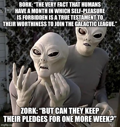 I’m not wrong | BORK: “THE VERY FACT THAT HUMANS HAVE A MONTH IN WHICH SELF-PLEASURE IS FORBIDDEN IS A TRUE TESTAMENT TO THEIR WORTHINESS TO JOIN THE GALACTIC LEAGUE.”; ZORK: “BUT CAN THEY KEEP THEIR PLEDGES FOR ONE MORE WEEK?” | image tagged in aliens | made w/ Imgflip meme maker