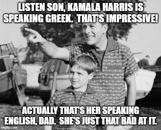 Be respectful.  'Word Salad' will probably be our next president. | LISTEN SON, KAMALA HARRIS IS SPEAKING GREEK.  THAT'S IMPRESSIVE! ACTUALLY THAT'S HER SPEAKING ENGLISH, DAD.  SHE'S JUST THAT BAD AT IT. | image tagged in look son | made w/ Imgflip meme maker