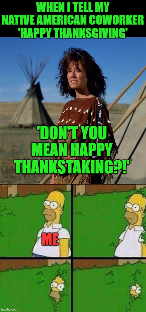 Yes, that happened | WHEN I TELL MY NATIVE AMERICAN COWORKER 'HAPPY THANKSGIVING'; 'DON'T YOU MEAN HAPPY THANKSTAKING?!'; ME | image tagged in native american woman,homer simpson in bush - large | made w/ Imgflip meme maker