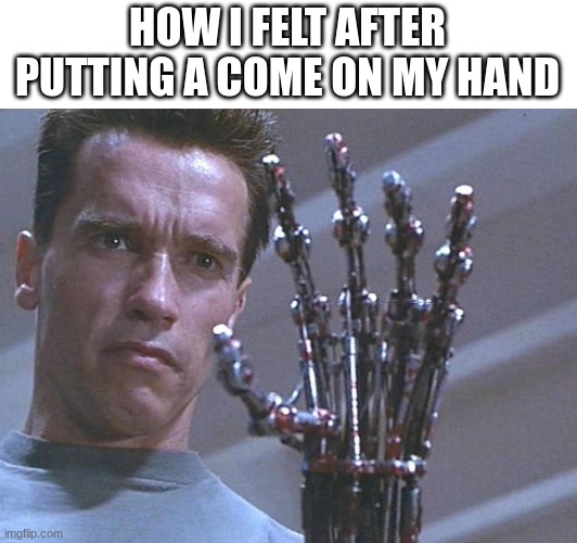 IFINITE POWER | HOW I FELT AFTER PUTTING A COME ON MY HAND | image tagged in terminator hand,relatable | made w/ Imgflip meme maker