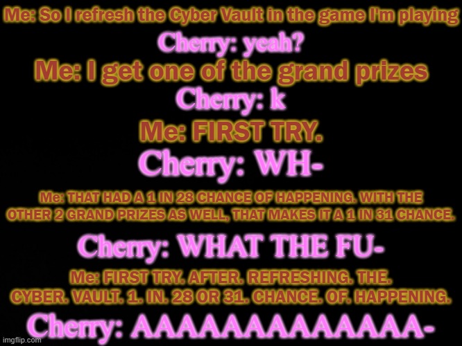 This is as accurate as I'm aloud to make it | Me: So I refresh the Cyber Vault in the game I'm playing; Cherry: yeah? Me: I get one of the grand prizes; Cherry: k; Me: FIRST TRY. Cherry: WH-; Me: THAT HAD A 1 IN 28 CHANCE OF HAPPENING. WITH THE OTHER 2 GRAND PRIZES AS WELL, THAT MAKES IT A 1 IN 31 CHANCE. Cherry: WHAT THE FU-; Me: FIRST TRY. AFTER. REFRESHING. THE. CYBER. VAULT. 1. IN. 28 OR 31. CHANCE. OF. HAPPENING. Cherry: AAAAAAAAAAAAA- | made w/ Imgflip meme maker