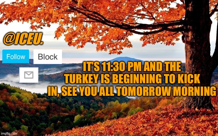 Hope you had a good thanksgiving | IT’S 11:30 PM AND THE TURKEY IS BEGINNING TO KICK IN, SEE YOU ALL TOMORROW MORNING | image tagged in iceu fall template | made w/ Imgflip meme maker