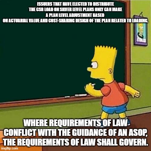 Bart Simpson writing on chalkboard | ISSUERS THAT HAVE ELECTED TO DISTRIBUTE THE CSR LOAD ON SILVER LEVEL PLANS ONLY CAN MAKE A PLAN LEVEL ADJUSTMENT BASED 
ON ACTUARIAL VALUE AND COST-SHARING DESIGN OF THE PLAN RELATED TO LOADING. WHERE REQUIREMENTS OF LAW CONFLICT WITH THE GUIDANCE OF AN ASOP, THE REQUIREMENTS OF LAW SHALL GOVERN. | image tagged in bart simpson writing on chalkboard | made w/ Imgflip meme maker