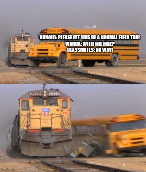 Magic School Bus Meme | ARNOLD: PLEASE LET THIS BE A NORMAL FIELD TRIP.
WANDA: WITH THE FRIZ?
CLASSMATES: NO WAY! | image tagged in a train hitting a school bus,memes,magic school bus,train,bus,field trip | made w/ Imgflip meme maker