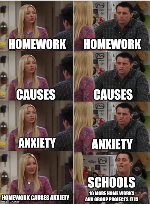 I have like 5 home works to do and it has given enough stress for me | HOMEWORK; HOMEWORK; CAUSES; CAUSES; ANXIETY; ANXIETY; SCHOOLS; 10 MORE HOME WORKS AND GROUP PROJECTS IT IS; HOMEWORK CAUSES ANXIETY | image tagged in phoebe joey | made w/ Imgflip meme maker