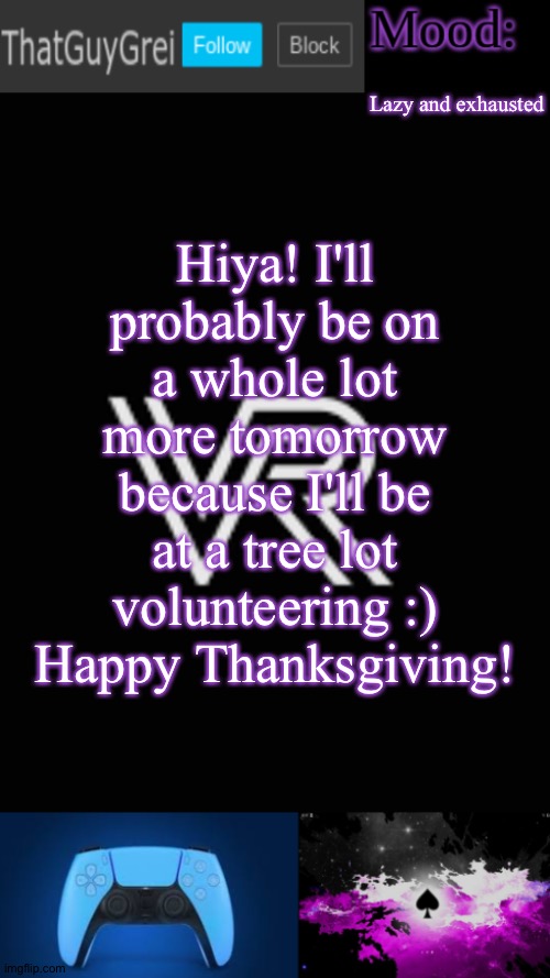 ThatGuyGrei's announcement template | Lazy and exhausted; Hiya! I'll probably be on a whole lot more tomorrow because I'll be at a tree lot volunteering :)
Happy Thanksgiving! | image tagged in thatguygrei's announcement template | made w/ Imgflip meme maker