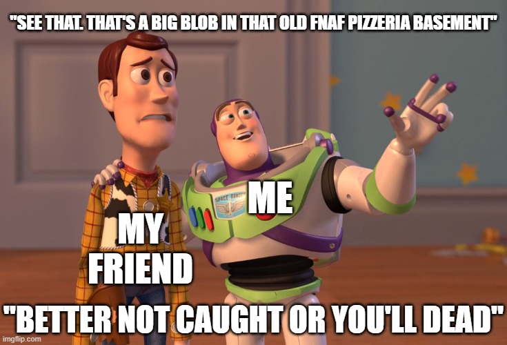 nothing title | "SEE THAT. THAT'S A BIG BLOB IN THAT OLD FNAF PIZZERIA BASEMENT"; ME; MY FRIEND; "BETTER NOT CAUGHT OR YOU'LL DEAD" | image tagged in memes,x x everywhere | made w/ Imgflip meme maker