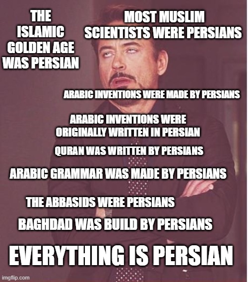 search anything and the result will always be persian | MOST MUSLIM SCIENTISTS WERE PERSIANS; THE ISLAMIC GOLDEN AGE WAS PERSIAN; ARABIC INVENTIONS WERE MADE BY PERSIANS; ARABIC INVENTIONS WERE ORIGINALLY WRITTEN IN PERSIAN; QURAN WAS WRITTEN BY PERSIANS; ARABIC GRAMMAR WAS MADE BY PERSIANS; THE ABBASIDS WERE PERSIANS; BAGHDAD WAS BUILD BY PERSIANS; EVERYTHING IS PERSIAN | image tagged in memes,face you make robert downey jr,iran,persia,persian | made w/ Imgflip meme maker