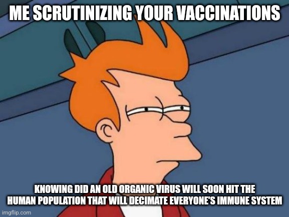 Futurama Fry | ME SCRUTINIZING YOUR VACCINATIONS; KNOWING DID AN OLD ORGANIC VIRUS WILL SOON HIT THE HUMAN POPULATION THAT WILL DECIMATE EVERYONE'S IMMUNE SYSTEM | image tagged in memes,futurama fry | made w/ Imgflip meme maker
