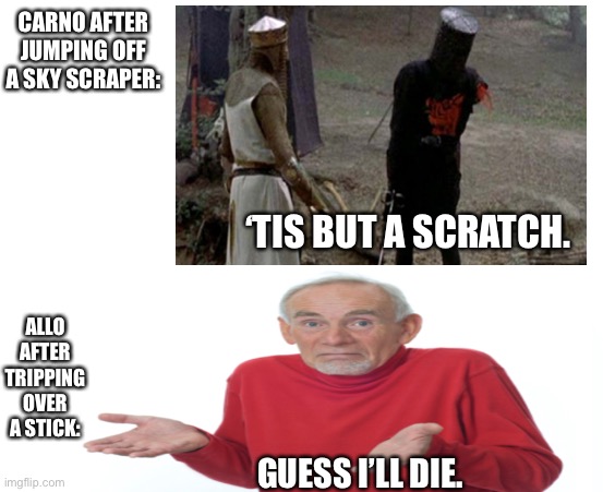 Allo vs Carno | CARNO AFTER JUMPING OFF A SKY SCRAPER:; ‘TIS BUT A SCRATCH. ALLO AFTER TRIPPING OVER A STICK:; GUESS I’LL DIE. | image tagged in memes | made w/ Imgflip meme maker