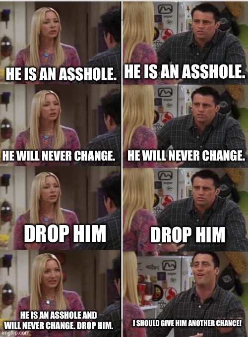 Toxic relationships | HE IS AN ASSHOLE. HE IS AN ASSHOLE. HE WILL NEVER CHANGE. HE WILL NEVER CHANGE. DROP HIM; DROP HIM; HE IS AN ASSHOLE AND WILL NEVER CHANGE. DROP HIM. I SHOULD GIVE HIM ANOTHER CHANCE! | image tagged in phoebe joey | made w/ Imgflip meme maker
