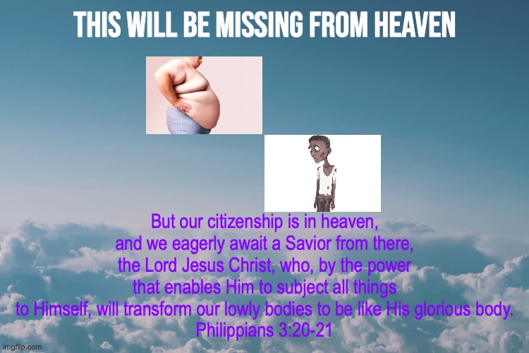 Glorious Heavenly Bodies | This will be missing from heaven; But our citizenship is in heaven, and we eagerly await a Savior from there, the Lord Jesus Christ, who, by the power that enables Him to subject all things to Himself, will transform our lowly bodies to be like His glorious body.
Philippians 3:20-21 | image tagged in incorruptible | made w/ Imgflip meme maker