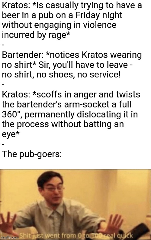 *The violence has escalated* | Kratos: *is casually trying to have a 
beer in a pub on a Friday night 
without engaging in violence 
incurred by rage*
-
Bartender: *notices Kratos wearing
no shirt* Sir, you'll have to leave - 
no shirt, no shoes, no service!
-
Kratos: *scoffs in anger and twists 
the bartender's arm-socket a full 
360°, permanently dislocating it in 
the process without batting an 
eye*
- 
The pub-goers: | image tagged in shit just went from 0 to 100 real quick,simothefinlandized,kratos,god of war,pubs,violence | made w/ Imgflip meme maker