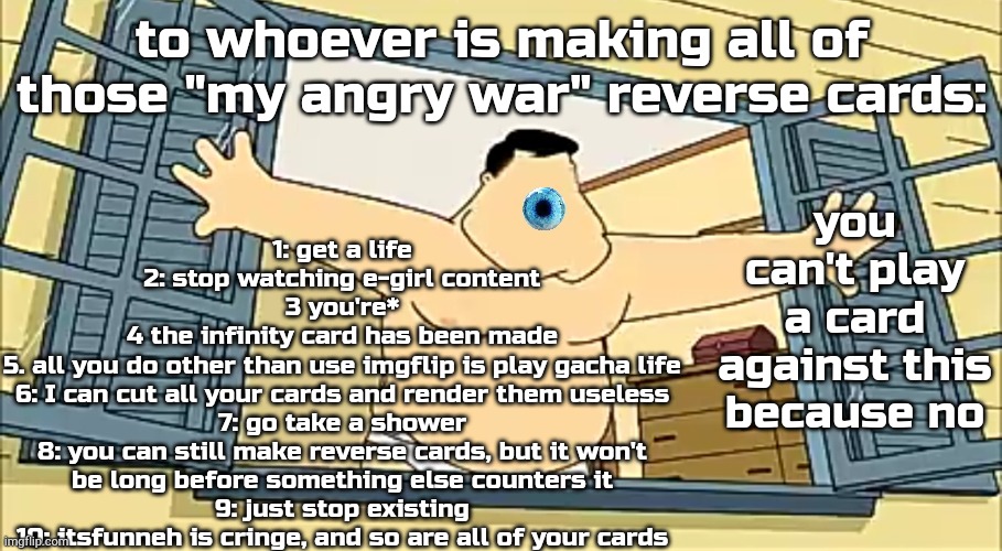 [undefined] 2 | 1: get a life
2: stop watching e-girl content
3 you're*
4 the infinity card has been made
5. all you do other than use imgflip is play gacha life
6: I can cut all your cards and render them useless
7: go take a shower
8: you can still make reverse cards, but it won't be long before something else counters it
9: just stop existing
10: itsfunneh is cringe, and so are all of your cards; to whoever is making all of those "my angry war" reverse cards:; you can't play a card against this because no | image tagged in undefined 2 | made w/ Imgflip meme maker