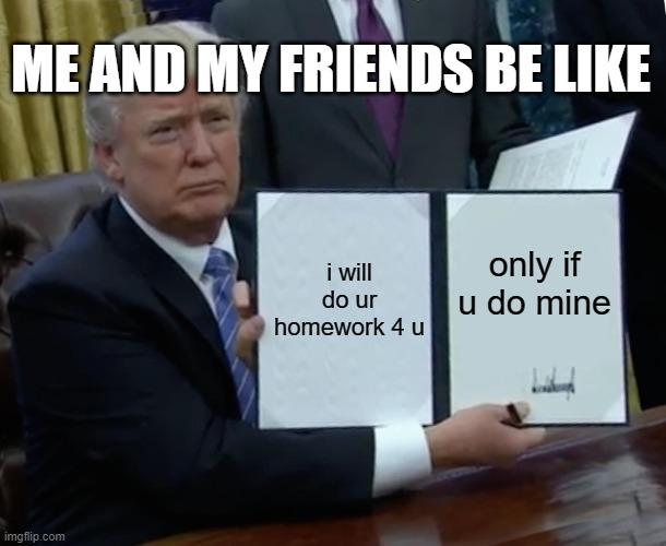 trump bill signing | ME AND MY FRIENDS BE LIKE; i will do ur homework 4 u; only if u do mine | image tagged in memes,trump bill signing | made w/ Imgflip meme maker