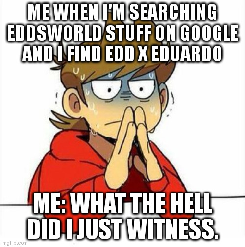 They are sick, friends. | ME WHEN I'M SEARCHING EDDSWORLD STUFF ON GOOGLE AND I FIND EDD X EDUARDO; ME: WHAT THE HELL DID I JUST WITNESS. | image tagged in uncomfortable | made w/ Imgflip meme maker
