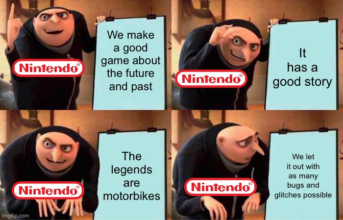 I don’t know what to say. |  We make a good game about the future and past; It has a good story; The legends are motorbikes; We let it out with as many bugs and glitches possible | image tagged in memes,gru's plan,pokemon | made w/ Imgflip meme maker