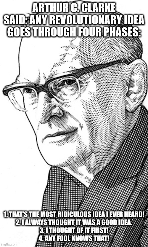 Arthur C. Clarke - The Four Stages of Revolutionary Ideas 001 | ARTHUR C. CLARKE SAID: ANY REVOLUTIONARY IDEA GOES THROUGH FOUR PHASES:; 1. THAT'S THE MOST RIDICULOUS IDEA I EVER HEARD!

2. I ALWAYS THOUGHT IT WAS A GOOD IDEA.

3. I THOUGHT OF IT FIRST!

4. ANY FOOL KNOWS THAT! | image tagged in arthur c clarke - author satellite science | made w/ Imgflip meme maker