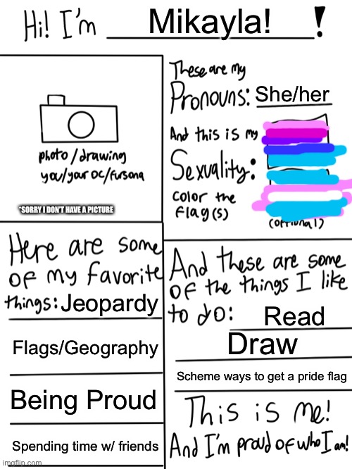 Sorry for the crappy flags | Mikayla! She/her; *SORRY I DON’T HAVE A PICTURE; Jeopardy; Read; Flags/Geography; Draw; Scheme ways to get a pride flag; Being Proud; Spending time w/ friends | image tagged in lgbtq stream account profile,i have a new drawing,ill post it soon | made w/ Imgflip meme maker