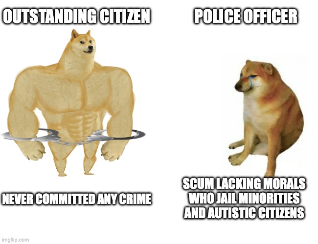 autism vs police | POLICE OFFICER; OUTSTANDING CITIZEN; SCUM LACKING MORALS WHO JAIL MINORITIES AND AUTISTIC CITIZENS; NEVER COMMITTED ANY CRIME | image tagged in buff doge vs cheems,cheems,police,autism,autistic,minorities | made w/ Imgflip meme maker