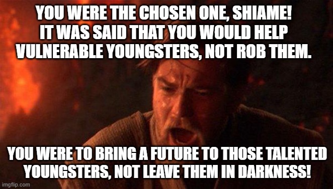 You Were The Chosen One (Star Wars) Meme | YOU WERE THE CHOSEN ONE, SHIAME!
IT WAS SAID THAT YOU WOULD HELP VULNERABLE YOUNGSTERS, NOT ROB THEM. YOU WERE TO BRING A FUTURE TO THOSE TALENTED
YOUNGSTERS, NOT LEAVE THEM IN DARKNESS! | image tagged in memes,you were the chosen one star wars | made w/ Imgflip meme maker