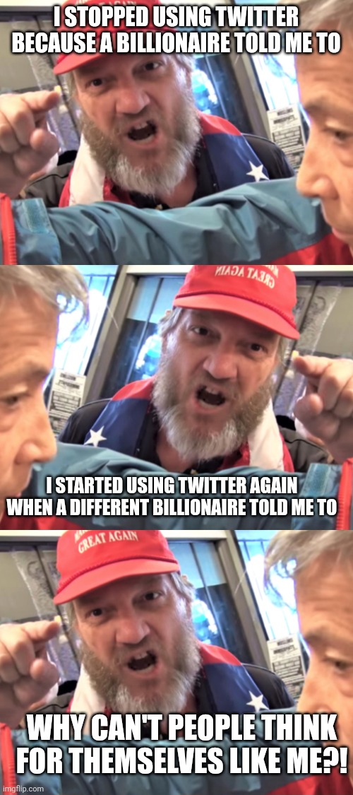 Maybe they're so angry and emotional all the time because they do whatever the internet tells them to | I STOPPED USING TWITTER BECAUSE A BILLIONAIRE TOLD ME TO; I STARTED USING TWITTER AGAIN WHEN A DIFFERENT BILLIONAIRE TOLD ME TO; WHY CAN'T PEOPLE THINK FOR THEMSELVES LIKE ME?! | image tagged in angry trump supporter,scumbag republicans,terrorists,terrorism,white trash,maga | made w/ Imgflip meme maker