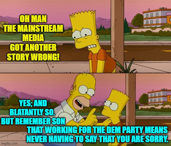 Genuine words of wisdom from Homer Simpson -- or at least as genuine as any MSM fable. | OH MAN THE MAINSTREAM MEDIA GOT ANOTHER STORY WRONG! YES; AND BLATANTLY SO.  BUT REMEMBER SON; THAT WORKING FOR THE DEM PARTY MEANS NEVER HAVING TO SAY THAT YOU ARE SORRY. | image tagged in simpsons so far | made w/ Imgflip meme maker