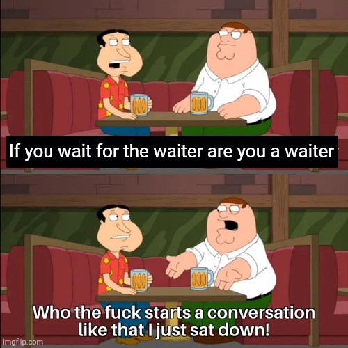 Who the f**k starts a conversation like that I just sat down! | If you wait for the waiter are you a waiter | image tagged in who the f k starts a conversation like that i just sat down | made w/ Imgflip meme maker