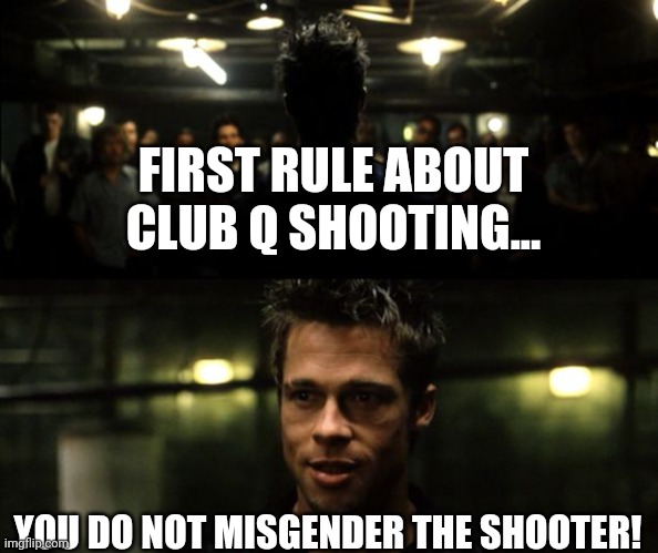 Club Q | FIRST RULE ABOUT CLUB Q SHOOTING... YOU DO NOT MISGENDER THE SHOOTER! | image tagged in first rule of the fight club,shooter,lgbtq,pronouns,liberal logic | made w/ Imgflip meme maker