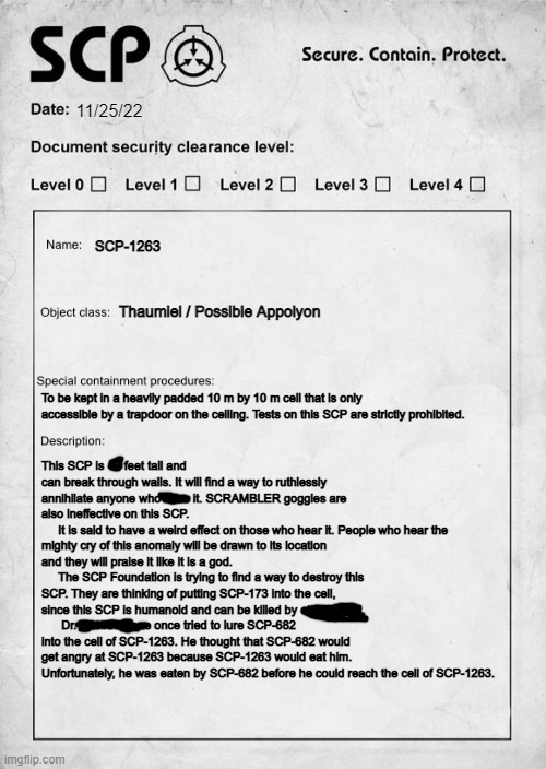 SCP document | 11/25/22; SCP-1263; Thaumiel / Possible Appolyon; To be kept in a heavily padded 10 m by 10 m cell that is only accessible by a trapdoor on the ceiling. Tests on this SCP are strictly prohibited. This SCP is 10 feet tall and can break through walls. It will find a way to ruthlessly annihilate anyone who sees it. SCRAMBLER goggles are also ineffective on this SCP.
     It is said to have a weird effect on those who hear it. People who hear the mighty cry of this anomaly will be drawn to its location and they will praise it like it is a god. 
     The SCP Foundation is trying to find a way to destroy this SCP. They are thinking of putting SCP-173 into the cell, since this SCP is humanoid and can be killed by other SCPs.
      Dr. Euclid Attone once tried to lure SCP-682 into the cell of SCP-1263. He thought that SCP-682 would get angry at SCP-1263 because SCP-1263 would eat him. Unfortunately, he was eaten by SCP-682 before he could reach the cell of SCP-1263. | image tagged in scp document | made w/ Imgflip meme maker