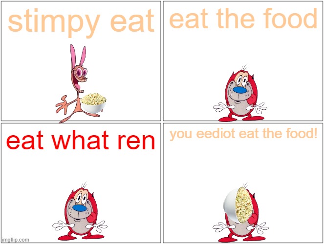 stimpy eat the food | stimpy eat; eat the food; eat what ren; you eediot eat the food! | image tagged in memes,blank comic panel 2x2,references,paramount,nickelodeon,napoleon dynamite | made w/ Imgflip meme maker