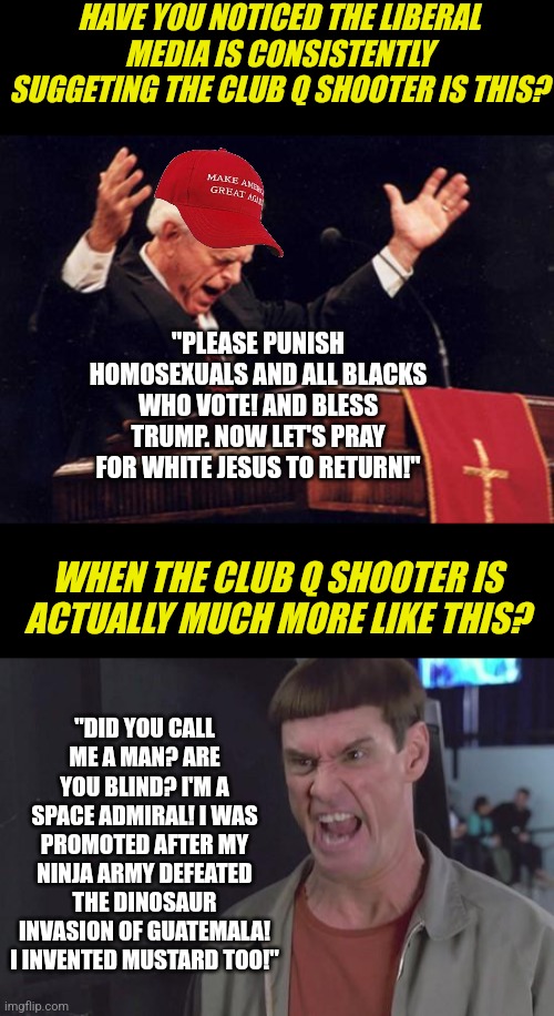 What does it mean in politics to never let a tragedy go to waste? Allow me to enlighten you! | HAVE YOU NOTICED THE LIBERAL MEDIA IS CONSISTENTLY SUGGETING THE CLUB Q SHOOTER IS THIS? "PLEASE PUNISH HOMOSEXUALS AND ALL BLACKS WHO VOTE! AND BLESS TRUMP. NOW LET'S PRAY FOR WHITE JESUS TO RETURN!"; WHEN THE CLUB Q SHOOTER IS ACTUALLY MUCH MORE LIKE THIS? "DID YOU CALL ME A MAN? ARE YOU BLIND? I'M A SPACE ADMIRAL! I WAS PROMOTED AFTER MY NINJA ARMY DEFEATED THE DINOSAUR INVASION OF GUATEMALA! I INVENTED MUSTARD TOO!" | image tagged in preacher,dumb and dumber thats insane,brainwashing,biased media,no thanks,democrats | made w/ Imgflip meme maker